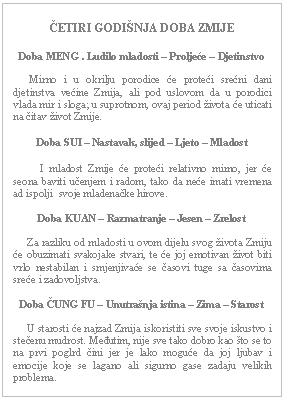 Text Box: ČETIRI GODIŠNJA DOBA ZMIJE    Doba MENG . Ludilo mladosti – Proljeće – Djetinstvo         Mirno i u okrilju porodice će proteći srećni dani djetinstva većine Zmija, ali pod uslovom da u porodici vlada mir i sloga; u suprotnom, ovaj period života će uticati na čitav život Zmije.    Doba SUI – Nastavak, slijed – Ljeto – Mladost              I mladost Zmije će proteći relativno mirno, jer će seona baviti učenjem i radom, tako da neće imati vremena ad ispolji  svoje mladenačke hirove.    Doba KUAN – Razmatranje – Jesen – Zrelost         Za razliku od mladosti u ovom dijelu svog života Zmiju će obuzimati svakojake stvari, te će joj emotivan život biti vrlo nestabilan i smjenjivaće se časovi tuge sa časovima sreće i zadovoljstva.    Doba ČUNG FU – Unutrašnja istina – Zima – Starost         U starosti će najzad Zmija iskoristiti sve svoje iskustvo i stečenu mudrost. Međutim, nije sve tako dobro kao što se to na prvi poglrd čini jer je lako moguće da joj ljubav i emocije koje se lagano ali sigurno gase zadaju velikih problema.      